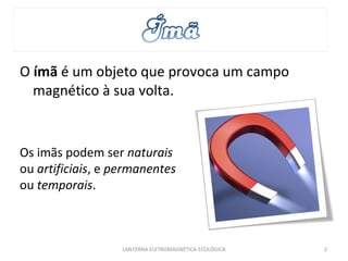 O  ímã  é um objeto que provoca um campo magnético à sua volta. LANTERNA ELETROMAGNÉTICA ECOLÓGICA  Os imãs podem ser  naturais  ou  artificiais , e  permanentes  ou  temporais . 
