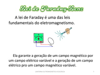 A lei de Faraday é uma das leis fundamentais do eletromagnetismo.  Ela garante a geração de um campo magnético por um campo elétrico variável e a geração de um campo elétrico pro um campo magnético variável. LANTERNA ELETROMAGNÉTICA ECOLÓGICA  