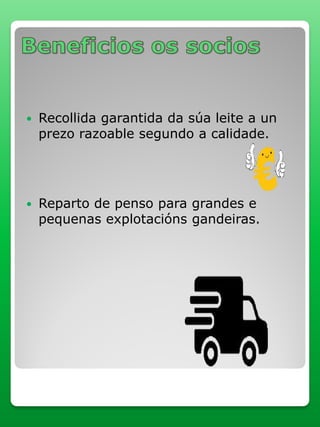  Recollida garantida da súa leite a un
prezo razoable segundo a calidade.
 Reparto de penso para grandes e
pequenas explotacións gandeiras.
 
