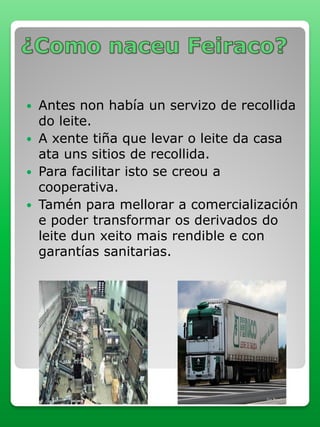  Antes non había un servizo de recollida
do leite.
 A xente tiña que levar o leite da casa
ata uns sitios de recollida.
 Para facilitar isto se creou a
cooperativa.
 Tamén para mellorar a comercialización
e poder transformar os derivados do
leite dun xeito mais rendible e con
garantías sanitarias.
 