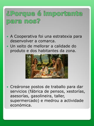  A Cooperativa foi una estratexia para
desenvolver a comarca.
 Un xeito de mellorar a calidade do
produto e dos habitantes da zona.
 Creáronse postos de traballo para dar
servicios (fábrica de pensos, xestorías,
asesorías, gasolineira, taller,
supermercado) e medrou a actividade
económica.
 