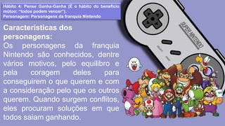 Hábito 4: Pense Ganha-Ganha (É o hábito do benefício
mútuo: “todos podem vencer”).
Personagem: Personagens da franquia Nintendo
Características dos
personagens:
Os personagens da franquia
Nintendo são conhecidos, dentre
vários motivos, pelo equilibro e
pela coragem deles para
conseguirem o que querem e com
a consideração pelo que os outros
querem. Quando surgem conflitos,
eles procuram soluções em que
todos saiam ganhando.
 
