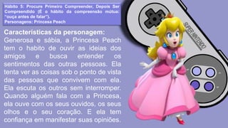 Hábito 5: Procure Primeiro Compreender, Depois Ser
Compreendido (É o hábito da compreensão mútua:
“ouça antes de falar”).
Personagens: Princesa Peach
Características da personagem:
Generosa e sábia, a Princesa Peach
tem o habito de ouvir as ideias dos
amigos e busca entender os
sentimentos das outras pessoas. Ela
tenta ver as coisas sob o ponto de vista
das pessoas que convivem com ela.
Ela escuta os outros sem interromper.
Quando alguém fala com a Princesa,
ela ouve com os seus ouvidos, os seus
olhos e o seu coração. E ela tem
confiança em manifestar suas opiniões.
 