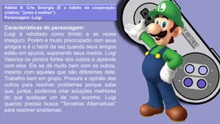Hábito 6: Crie Sinergia (É o hábito da cooperação
criativa: “junto é melhor”).
Personagem: Luigi
Características do personagem:
Luigi é retratado como tímido e as vezes
inseguro. Porém é muito preocupado com seus
amigos e é o herói da vez quando seus amigos
estão em apuros, superando seus medos. Luigi
Valoriza os pontos fortes dos outros e aprende
com eles. Ele se dá muito bem com os outros,
mesmo com aqueles que são diferentes dele.
Trabalho bem em grupo. Procura a opinião dos
outros para resolver problemas porque sabe
que, juntos, podemos criar soluções melhores
do que qualquer um de nós sozinho. Luigi
quando preciso busca "Terceiras Alternativas"
para resolver problemas.
 