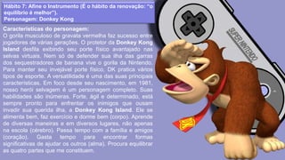 Hábito 7: Afine o Instrumento (É o hábito da renovação: “o
equilíbrio é melhor”).
Personagem: Donkey Kong
Características do personagem:
O gorila musculoso de gravata vermelha faz sucesso entre
jogadores de várias gerações. O protetor da Donkey Kong
Island desfila exibindo seu porte físico avantajado nas
selvas virtuais. Nem só de defender sua ilha das garras
dos sequestradores de banana vive o gorila da Nintendo.
Para manter seu invejável porte físico, DK pratica vários
tipos de esporte. A versatilidade é uma das suas principais
características. Em foco desde seu nascimento, em 1981,
nosso herói selvagem é um personagem completo. Suas
habilidades são inúmeras. Forte, ágil e determinado, está
sempre pronto para enfrentar os inimigos que ousam
invadir sua querida ilha, a Donkey Kong Island. Ele se
alimenta bem, faz exercício e dorme bem (corpo). Aprende
de diversas maneiras e em diversos lugares, não apenas
na escola (cérebro). Passa tempo com a família e amigos
(coração). Gasta tempo para encontrar formas
significativas de ajudar os outros (alma). Procura equilibrar
as quatro partes que me constituem.
 