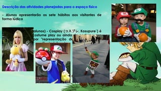 Descrição das atividades planejadas para o espaço físico
- Alunos apresentarão os sete hábitos aos visitantes de
forma lúdica
- Festa a Fantasia (alunos) - Cosplay (コスプレ, Kosupure?) é
a abreviação de costume play ou ainda de costume que
pode traduzir-se por "representação de personagem a
caráter", "disfarce" ou "fantasia" e tem sido utilizado no
original
 