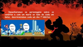 - Desenharemos os personagens sobre os
cenários e com um mural ao lado de cada um
deles, descreveremos cada um dos 7 hábitos:
 