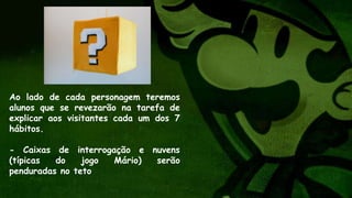 Ao lado de cada personagem teremos
alunos que se revezarão na tarefa de
explicar aos visitantes cada um dos 7
hábitos.
- Caixas de interrogação e nuvens
(típicas do jogo Mário) serão
penduradas no teto
 