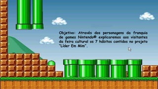 Objetivo: Através dos personagens da franquia
de games Nintendo® explicaremos aos visitantes
da feira cultural os 7 hábitos contidos no projeto
“Líder Em Mim”.
 