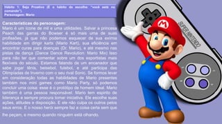 Hábito 1: Seja Proativo (É o hábito da escolha: “você está no
comando”).
Personagem: Mario
Características do personagem:
Mario é um ícone de mil e uma utilidades. Salvar a princesa
Peach das garras do Bowser é só mais uma de suas
profissões, já que não podemos esquecer de sua exímia
habilidade em dirigir karts (Mario Kart), sua eficiência em
encontrar curas para doenças (Dr. Mario), e até mesmo nas
pistas de dança (Dance Dance Revolution: Mario Mix) Isso
para não ter que comentar sobre um dos esportistas mais
flexíveis do século. Estamos falando de um encanador que
sabe jogar tênis, beisebol, futebol, e até participa das
Olimpíadas de Inverno com o seu rival Sonic. Se formos levar
em consideração todas as habilidades de Mario presentes
também nos mini games como Mario Party, só podemos
concluir uma coisa: esse é o protótipo de homem ideal. Mario
também é uma pessoa responsável. Mario tem espirito de
liderança e sempre procura tomar iniciativa. Ele escolhe suas
ações, atitudes e disposição. E ele não culpa os outros pelos
seus erros. E o nosso herói sempre faz a coisa certa sem que
lhe peçam, e mesmo quando ninguém está olhando.
 