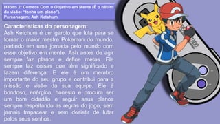Hábito 2: Comece Com o Objetivo em Mente (É o hábito
da visão: “tenha um plano”).
Personagem: Ash Ketshum
Características do personagem:
Ash Ketchum é um garoto que luta para se
tornar o maior mestre Pokemon do mundo,
partindo em uma jornada pelo mundo com
esse objetivo em mente. Ash antes de agir
sempre faz planos e define metas. Ele
sempre faz coisas que têm significado e
fazem diferença. E ele é um membro
importante do seu grupo e contribui para a
missão e visão da sua equipe. Ele é
bondoso, enérgico, honesto e procura ser
um bom cidadão e seguir seus planos
sempre respeitando as regras do jogo, sem
jamais trapacear e sem desistir de lutar
pelos seus sonhos.
 