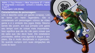 Hábito 3: Faça Primeiro o Mais Importante (É o hábito
da integridade e execução: “primeiro o trabalho, depois
o lazer”).
Personagem: Link (Zelda)
Características do personagem:
Link é descrito como um garoto corajoso. Link
se torna um herói legendário. Ele é
considerado um personagem icônico de vídeo
game e é o símbolo dos jogos Zelda. Mesmo
sendo tão jovem, em sua jornada Link gasta
seu tempo com as coisas mais importantes.
Isso significa que ele diz não para coisas que
ele sabe que não deve fazer. Ele estabelece
prioridades, define uma agenda e segue o seu
plano. Ele é muito disciplinado e organizado.
Só quando cumpre com suas obrigações ele
cuida do lazer.
 