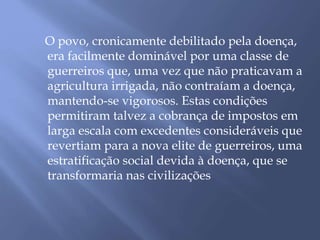 O povo, cronicamente debilitado pela doença, 
era facilmente dominável por uma classe de 
guerreiros que, uma vez que não praticavam a 
agricultura irrigada, não contraíam a doença, 
mantendo-se vigorosos. Estas condições 
permitiram talvez a cobrança de impostos em 
larga escala com excedentes consideráveis que 
revertiam para a nova elite de guerreiros, uma 
estratificação social devida à doença, que se 
transformaria nas civilizações 
 
