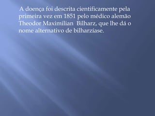 A doença foi descrita cientificamente pela 
primeira vez em 1851 pelo médico alemão 
Theodor Maximilian Bilharz, que lhe dá o 
nome alternativo de bilharzíase. 
 