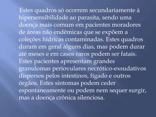 Estes quadros só ocorrem secundariamente à 
hipersensibilidade ao parasita, sendo uma 
doença mais comum em pacientes moradores 
de áreas não endêmicas que se expõem a 
coleções hídricas contaminadas. Estes quadros 
duram em geral alguns dias, mas podem durar 
até meses e em casos raros podem ser fatais. 
Estes pacientes apresentam grandes 
granulomas periovulares necrótico-exsudativos 
dispersos pelos intestinos, fígado e outros 
órgãos. Estes sintomas podem ceder 
espontaneamente ou podem nem sequer surgir, 
mas a doença crônica silenciosa. 
 