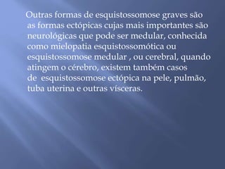 Outras formas de esquistossomose graves são 
as formas ectópicas cujas mais importantes são 
neurológicas que pode ser medular, conhecida 
como mielopatia esquistossomótica ou 
esquistossomose medular , ou cerebral, quando 
atingem o cérebro, existem também casos 
de esquistossomose ectópica na pele, pulmão, 
tuba uterina e outras vísceras. 
 