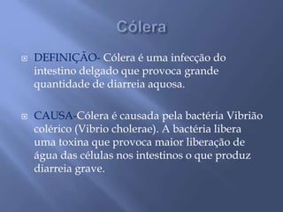  DEFINIÇÃO- Cólera é uma infecção do 
intestino delgado que provoca grande 
quantidade de diarreia aquosa. 
 CAUSA-Cólera é causada pela bactéria Vibrião 
colérico (Vibrio cholerae). A bactéria libera 
uma toxina que provoca maior liberação de 
água das células nos intestinos o que produz 
diarreia grave. 
 