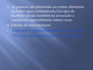  As pessoas são infectadas ao comer alimentos 
ou beber água contaminada.Um tipo de 
bactéria vibrião também foi associado a 
crustáceos, especialmente ostras cruas. 
 Fatores de risco incluem: 
1. Exposição a água contaminada ou não tratada 
2. Viver ou viajar para áreas em que haja cólera 
 