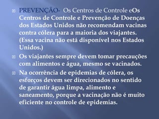  PREVENÇÃO- Os Centros de Controle eOs 
Centros de Controle e Prevenção de Doenças 
dos Estados Unidos não recomendam vacinas 
contra cólera para a maioria dos viajantes. 
(Essa vacina não está disponível nos Estados 
Unidos.) 
 Os viajantes sempre devem tomar precauções 
com alimentos e água, mesmo se vacinados. 
 Na ocorrência de epidemias de cólera, os 
esforços devem ser direcionados no sentido 
de garantir água limpa, alimento e 
saneamento, porque a vacinação não é muito 
eficiente no controle de epidemias. 
 