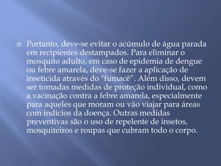  Portanto, deve-se evitar o acúmulo de água parada 
em recipientes destampados. Para eliminar o 
mosquito adulto, em caso de epidemia de dengue 
ou febre amarela, deve-se fazer a aplicação de 
inseticida através do "fumacê”. Além disso, devem 
ser tomadas medidas de proteção individual, como 
a vacinação contra a febre amarela, especialmente 
para aqueles que moram ou vão viajar para áreas 
com indícios da doença. Outras medidas 
preventivas são o uso de repelente de insetos, 
mosquiteiros e roupas que cubram todo o corpo. 
 