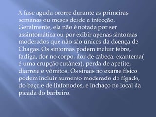 A fase aguda ocorre durante as primeiras 
semanas ou meses desde a infecção. 
Geralmente, ela não é notada por ser 
assintomática ou por exibir apenas sintomas 
moderados que não são únicos da doença de 
Chagas. Os sintomas podem incluir febre, 
fadiga, dor no corpo, dor de cabeça, exantema( 
é uma erupção cutânea), perda de apetite, 
diarreia e vômitos. Os sinais no exame físico 
podem incluir aumento moderado do fígado, 
do baço e de linfonodos, e inchaço no local da 
picada do barbeiro. 
 