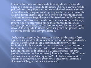 O marcador mais conhecido da fase aguda da doença de 
Chagas é chamado sinal de Romaña. O sinal é caracterizado 
pelo edema das pálpebras do mesmo lado do rosto em que 
se localiza a ferida produzida pela picada do barbeiro, onde 
as fezes foram depositadas pelo inseto ou mesmo quando 
acidentalmente esfregadas para dentro do olho. Raramente, 
crianças e adultos morrem durante a fase aguda da doença, 
porém pode ocorrer uma grave inflamação do músculo 
cardíaco (miocardite) ou do cérebro, que colocam a vida em 
risco. A fase aguda também pode ser grave em pessoas com 
o sistema imunitário comprometido. 
Se houver o desenvolvimento de sintomas durante a fase 
aguda, eles geralmente se resolvem espontaneamente dentro 
de três a oito semanas em aproximadamente 90% dos 
indivíduos.Embora os sintomas se resolvam, mesmo com o 
tratamento, a infecção persiste e entra em sua fase crônica. 
Dos indivíduos com doença de Chagas crônica, 60–80% 
jamais desenvolverão sintomas (chamada doença de Chagas 
crônica indeterminada), enquanto 20–40% desenvolverão 
sintomas cardíacos e/ou problemas digestivos (chamada 
doença de Chagas crônica determinada). 
 