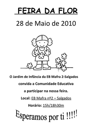 FEIRA DA FLOR
    28 de Maio de 2010




O Jardim de Infância da EB Mafra 2-Salgados
     convida a Comunidade Educativa
        a participar na nossa feira.
       Local: EB Mafra nº2 – Salgados
           Horário: 15h/18h30m
 