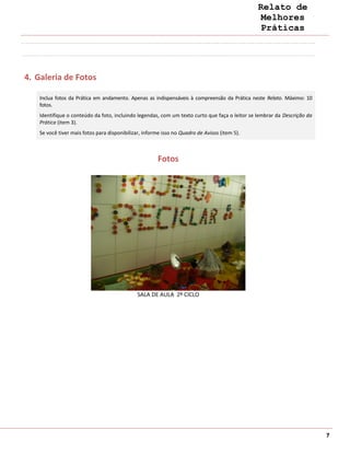 Relato de
                                                                                                 Melhores
                                                                                                 Práticas




4. Galeria de Fotos

    Inclua fotos da Prática em andamento. Apenas as indispensáveis à compreensão da Prática neste Relato. Máximo: 10
    fotos.
    Identifique o conteúdo da foto, incluindo legendas, com um texto curto que faça o leitor se lembrar da Descrição da
    Prática (item 3).
    Se você tiver mais fotos para disponibilizar, informe isso no Quadro de Avisos (item 5).



                                                       Fotos




                                              SALA DE AULA 2º CICLO




                                                                                                                          7
 