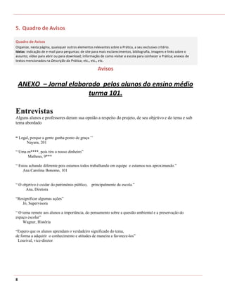 5. Quadro de Avisos

Quadro de Avisos
Organize, nesta página, quaisquer outros elementos relevantes sobre a Prática, a seu exclusivo critério.
Ideias: indicação de e-mail para perguntas; de site para mais esclarecimentos, bibliografia, imagens e links sobre o
assunto; vídeo para abrir ou para download; informação de como visitar a escola para conhecer a Prática; anexos de
textos mencionados na Descrição da Prática; etc., etc., etc.

                                                      Avisos

    ANEXO – Jornal elaborado pelos alunos do ensino médio
                         turma 101.

Entrevistas
Alguns alunos e professores deram sua opnião a respeito do projeto, de seu objetivo e do tema e sub
tema abordado


“ Legal, porque a gente ganha ponto de graça ’’
      Nayara, 201

“ Uma m****, pois tira o nosso dinheiro”
      Matheus, 9***

“ Estou achando diferente pois estamos todos trabalhando em equipe e estamos nos aproximando.”
    Ana Carolina Bonomo, 101


“ O objetivo é cuidar do patrimônio público, principalmente da escola.”
      Ana, Diretora

“Resignificar algumas ações”
   Jó, Supervisora

“ O tema remete aos alunos a importância, do pensamento sobre a questão ambiental e a preservação do
espaço escolar”
    Wagner, História

“Espero que os alunos aprendam o verdadeiro significado do tema,
de forma a adquirir o conhecimento e atitudes de maneira a favorece-los”
 Lourival, vice-diretor




8
 