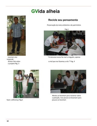 GVida alheia
                                 Recicle seu pensamento
                                Preservação do meio ambiente e do patrimônio
publico
                                                       Pág.1




  Lourival, vice                 “A natureza nunca faz mal a ninguém, apenas
responde
  diretor fala sobre             o mal que nos fazemos a ela !” Pag. 4
  o projeto Pág. 3




                                      Muitos se levantam para reclamar sobre
                                      a poluição, mas poucos se levantam para
fazer a diferença Pág.2               poucos se levantam




10
 