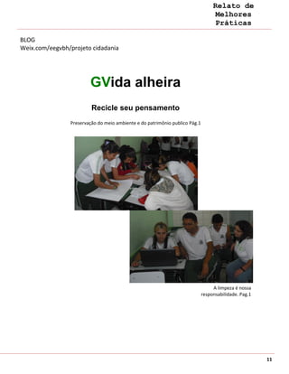 Relato de
                                                                                   Melhores
                                                                                   Práticas

BLOG
Weix.com/eegvbh/projeto cidadania




                        GVida alheira
                         Recicle seu pensamento
                Preservação do meio ambiente e do patrimônio publico Pág.1




                                                                                  A limpeza é nossa
                                                                             responsabilidade. Pag.1




                                                                                                       11
 