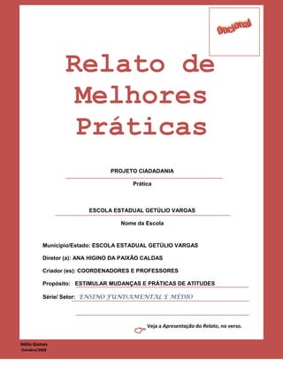 Relato de
                  Melhores
                  Práticas
                                PROJETO CIADADANIA

                                        Prática



                         ESCOLA ESTADUAL GETÚLIO VARGAS

                                    Nome da Escola



          Município/Estado: ESCOLA ESTADUAL GETÚLIO VARGAS

          Diretor (a): ANA HIGINO DA PAIXÃO CALDAS

          Criador (es): COORDENADORES E PROFESSORES

          Propósito: ESTIMULAR MUDANÇAS E PRÁTICAS DE ATITUDES

          Série/ Setor: ENSINO FUNDAMENTAL E MÉDIO




                                             Veja a Apresentação do Relato, no verso.
                                        
Hélio Gomes
2Outubro/2009
 