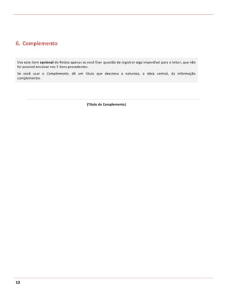 6. Complemento


Use este item opcional do Relato apenas se você fizer questão de registrar algo imperdível para o leito r, que não
foi possível encaixar nos 5 itens precedentes.
Se você usar o Complemento, dê um título que descreva a natureza, a ideia central, da informação
complementar.




                                            (Título do Complemento)




12
 