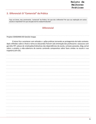 Relato de
                                                                                             Melhores
                                                                                             Práticas

2. Diferencial: O “Comercial” da Prática

   Faça um breve, mas convincente, “comercial” da Prática. Em que ela é diferente? Por que sua replicação em outras
   escolas é imperdível? Em que situação ela foi criada/introduzida?



                                                  Diferencial


Projeto CIDADANIA DO Getúlio Vargas

        O aluno faz o acontecer com atitudes e ações práticas tornando-se protagonista de todo contexto.
Após reflexões sobre o título e tema os educandos fizeram sob orientação dos professores: vassouras com
garrafas PET, placas de sinalizações/indicativas das dependências da escola, cartazes passeata, blog, jornal
sobre o projeto e vide-cobertura do evento contendo comparativo sobre fazes vividas na escola e sua
trajetória (em CD).




                                                                                                                      5
 