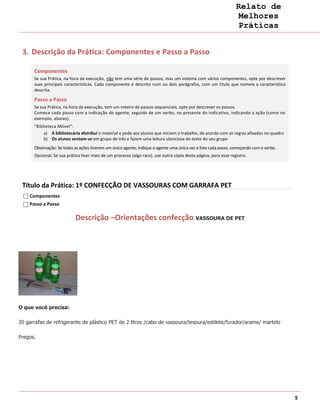 Relato de
                                                                                                                  Melhores
                                                                                                                  Práticas


 3. Descrição da Prática: Componentes e Passo a Passo

      Componentes
      Se sua Prática, na hora da execução, não tem uma série de passos, mas um sistema com vários componentes, opte por descrever
      suas principais características. Cada componente é descrito num ou dois parágrafos, com um título que nomeia a característica
      descrita.

      Passo a Passo
      Se sua Prática, na hora da execução, tem um roteiro de passos sequenciais, opte por descrever os passos.
      Comece cada passo com a indicação do agente, seguido de um verbo, no presente do indicativo, indicando a ação (como no
      exemplo, abaixo).
      “Biblioteca Móvel”:
           a) A bibliotecária distribui o material e pede aos alunos que iniciem o trabalho, de acordo com as regras afixadas no quadro
           b) Os alunos sentam-se em grupo de três e fazem uma leitura silenciosa do texto do seu grupo
      Observação: Se todas as ações tiverem um único agente, indique o agente uma única vez e liste cada passo, começando com o verbo.
      Opcional: Se sua prática tiver mais de um processo (algo raro), use outra cópia desta página, para esse registro.




 Título da Prática: 1º CONFECÇÃO DE VASSOURAS COM GARRAFA PET
    Componentes
    Passo a Passo

                           Descrição –Orientações confecção VASSOURA DE PET




O que você precisa:

20 garrafas de refrigerante de plástico PET de 2 litros /cabo de vassoura/tesoura/estilete/furador/arame/ martelo

Pregos.




                                                                                                                                          5
 