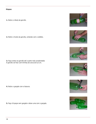 Etapas:




1. Retire o rótulo da garrafa.




2. Retire o fundo da garrafa, cortando com o estilete.




3. Faça cortes na garrafa até a parte mais arredondada
A garrafa vai ficar com tirinhas de cerca de 0,5 cm.




4. Retire o gargalo com a tesoura.




5. Faça 18 peças sem gargalo e deixe uma com o gargalo.




6
 