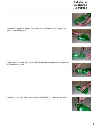 Relato de
                                                                                         Melhores
                                                                                         Práticas




6. Encaixe as peças sem gargalo, uma a uma, por cima da peça com gargalo. Está
pronta a base da vassoura




7. Corte a parte superior de outra garrafa e encaixe por cima da base da vassoura que
você acabou de preparar




8. Faça dois furos e encaixe o arame, atravessando todas as camadas de garrafas




                                                                                                    7
 