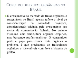 CONSUMO DE FRUTAS ORGÂNICAS NO
BRASIL
 O crescimento do mercado de frutas orgânicas e
sustentáveis no Brasil apenas reflete o nível de
conscientização da sociedade brasileira,
conscientização advinda pelo crescimento dos
meios de comunicação fechado. No entanto
visualizo uma fruticultura orgânica empírica,
mas buscando profissionalismo. O consumidor
pode e paga para comer fruta orgânica o
problema é que precisamos de fruticultores
orgânicos e sustentáveis com área e sistema de
gestão.
 