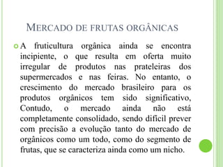 MERCADO DE FRUTAS ORGÂNICAS
 A fruticultura orgânica ainda se encontra
incipiente, o que resulta em oferta muito
irregular de produtos nas prateleiras dos
supermercados e nas feiras. No entanto, o
crescimento do mercado brasileiro para os
produtos orgânicos tem sido significativo,
Contudo, o mercado ainda não está
completamente consolidado, sendo difícil prever
com precisão a evolução tanto do mercado de
orgânicos como um todo, como do segmento de
frutas, que se caracteriza ainda como um nicho.
 