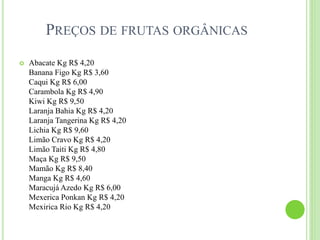 PREÇOS DE FRUTAS ORGÂNICAS
 Abacate Kg R$ 4,20
Banana Figo Kg R$ 3,60
Caqui Kg R$ 6,00
Carambola Kg R$ 4,90
Kiwi Kg R$ 9,50
Laranja Bahia Kg R$ 4,20
Laranja Tangerina Kg R$ 4,20
Lichia Kg R$ 9,60
Limão Cravo Kg R$ 4,20
Limão Taiti Kg R$ 4,80
Maça Kg R$ 9,50
Mamão Kg R$ 8,40
Manga Kg R$ 4,60
Maracujá Azedo Kg R$ 6,00
Mexerica Ponkan Kg R$ 4,20
Mexirica Rio Kg R$ 4,20
 