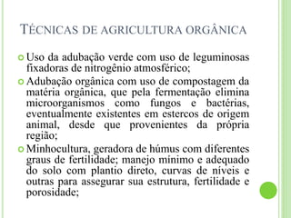 TÉCNICAS DE AGRICULTURA ORGÂNICA
 Uso da adubação verde com uso de leguminosas
fixadoras de nitrogênio atmosférico;
 Adubação orgânica com uso de compostagem da
matéria orgânica, que pela fermentação elimina
microorganismos como fungos e bactérias,
eventualmente existentes em estercos de origem
animal, desde que provenientes da própria
região;
 Minhocultura, geradora de húmus com diferentes
graus de fertilidade; manejo mínimo e adequado
do solo com plantio direto, curvas de níveis e
outras para assegurar sua estrutura, fertilidade e
porosidade;
 