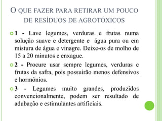 O QUE FAZER PARA RETIRAR UM POUCO
DE RESÍDUOS DE AGROTÓXICOS
 1 - Lave legumes, verduras e frutas numa
solução suave e detergente e água pura ou em
mistura de água e vinagre. Deixe-os de molho de
15 a 20 minutos e enxague.
 2 - Procure usar sempre legumes, verduras e
frutas da safra, pois possuirão menos defensivos
e hormônios.
 3 - Legumes muito grandes, produzidos
convencionalmente, podem ser resultado de
adubação e estimulantes artificiais.
 