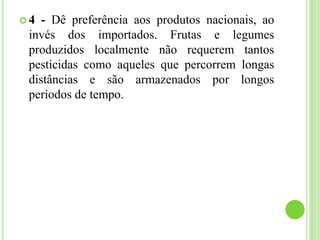  4 - Dê preferência aos produtos nacionais, ao
invés dos importados. Frutas e legumes
produzidos localmente não requerem tantos
pesticidas como aqueles que percorrem longas
distâncias e são armazenados por longos
períodos de tempo.
 