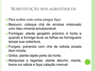 SUBSTITUIÇÃO DOS AGROTÓXICOS
 Para acabar com certas pragas faça:
 Besouro: coloque chá de arrubas misturado
com óleo mineral emulsionável.
 Formigas: plante gergelim próximo à horta e
quando a formiga levar as folhas ao formigueiro
tampe sua cobertura.
 Fungos: pulverize com chá de cebola picada
bem miúda.
 Grilos: plante tajete perto da horta.
 Mariposas e lagartas: plante alecrim, menta,
losna oui sálvia e faça catação manual.
 