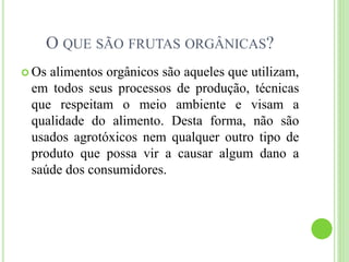 O QUE SÃO FRUTAS ORGÂNICAS?
 Os alimentos orgânicos são aqueles que utilizam,
em todos seus processos de produção, técnicas
que respeitam o meio ambiente e visam a
qualidade do alimento. Desta forma, não são
usados agrotóxicos nem qualquer outro tipo de
produto que possa vir a causar algum dano a
saúde dos consumidores.
 