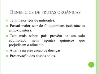 BENEFÍCIOS DE FRUTAS ORGÂNICAS
 Tem maior teor de nutrientes.
 Possui maior teor de fotoquímicos (substâncias
antioxidantes).
 Tem mais sabor, pois provêm de um solo
equilibrado, sem agentes químicos que
prejudicam o alimento.
 Auxilia na prevenção de doenças.
 Preservação dos nossos solos.
 