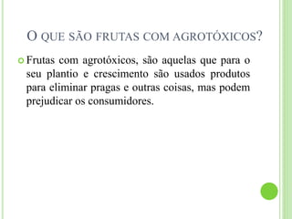 O QUE SÃO FRUTAS COM AGROTÓXICOS?
 Frutas com agrotóxicos, são aquelas que para o
seu plantio e crescimento são usados produtos
para eliminar pragas e outras coisas, mas podem
prejudicar os consumidores.
 