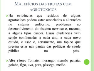 MALEFÍCIOS DAS FRUTAS COM
AGROTÓXICOS
 Há evidências que resíduos de alguns
agrotóxicos podem estar associados a alterações
no sistema endócrino, problemas no
desenvolvimento do sistema nervoso e, mesmo,
a alguns tipos câncer. Essas evidências vêm
sendo confirmadas a cada ano, a cada novo
estudo, e esse é, certamente, um tópico que
precisa estar nas pautas das políticas de saúde
pública no país.
 Alto risco: Tomate, morango, mamão papaia,
goiaba, figo, uva, pera, pêssego, melão.
 