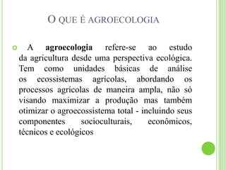 O QUE É AGROECOLOGIA
 A agroecologia refere-se ao estudo
da agricultura desde uma perspectiva ecológica.
Tem como unidades básicas de análise
os ecossistemas agrícolas, abordando os
processos agrícolas de maneira ampla, não só
visando maximizar a produção mas também
otimizar o agroecossistema total - incluindo seus
componentes socioculturais, econômicos,
técnicos e ecológicos
 