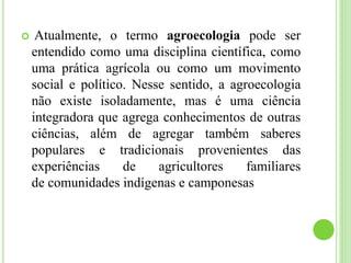  Atualmente, o termo agroecologia pode ser
entendido como uma disciplina científica, como
uma prática agrícola ou como um movimento
social e político. Nesse sentido, a agroecologia
não existe isoladamente, mas é uma ciência
integradora que agrega conhecimentos de outras
ciências, além de agregar também saberes
populares e tradicionais provenientes das
experiências de agricultores familiares
de comunidades indígenas e camponesas
 